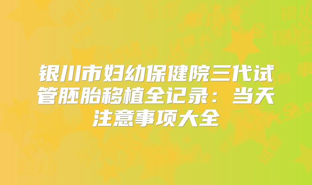 银川市妇幼保健院三代试管胚胎移植全记录:当天注意事项大全