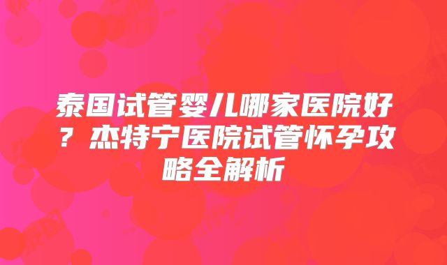泰国试管婴儿哪家医院好？杰特宁医院试管怀孕攻略全解析