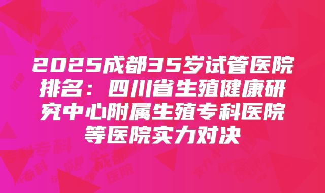 2025成都35岁试管医院排名:四川省生殖健康研究中心附属生殖专科医院等医院实力对决
