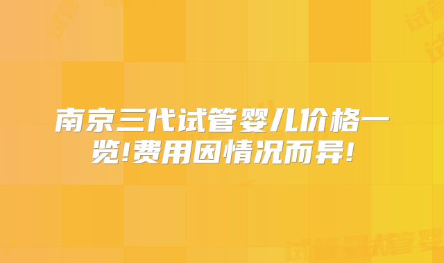 南京三代试管婴儿价格一览!费用因情况而异!