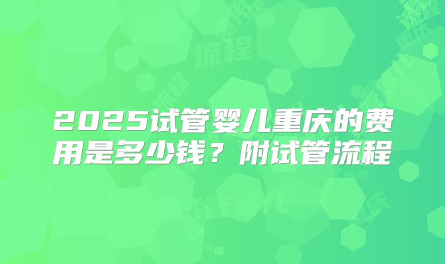 2025试管婴儿重庆的费用是多少钱？附试管流程