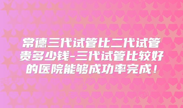 常德三代试管比二代试管贵多少钱-三代试管比较好的医院能够成功率完成!