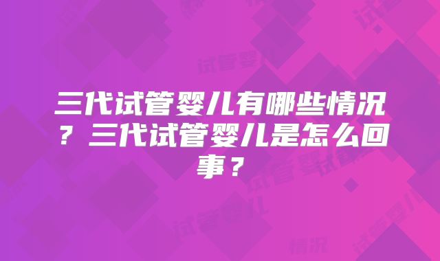 三代试管婴儿有哪些情况？三代试管婴儿是怎么回事？