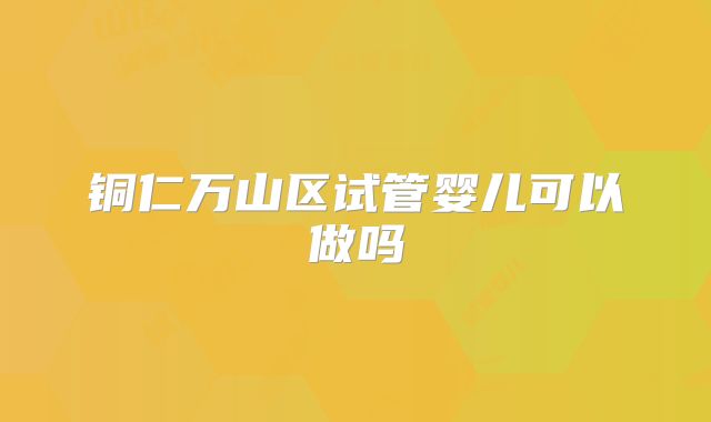 铜仁万山区试管婴儿可以做吗