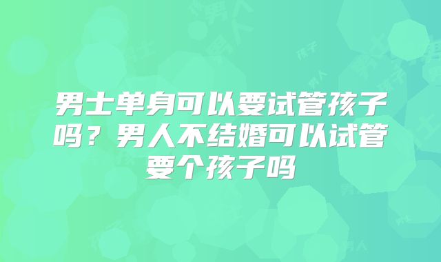 男士单身可以要试管孩子吗？男人不结婚可以试管要个孩子吗