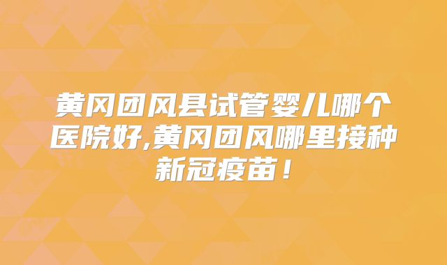 黄冈团风县试管婴儿哪个医院好,黄冈团风哪里接种新冠疫苗!