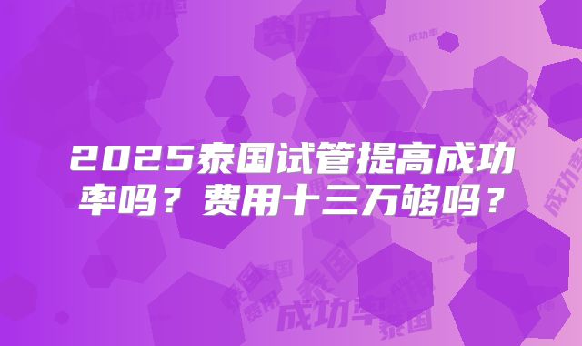 2025泰国试管提高成功率吗？费用十三万够吗？