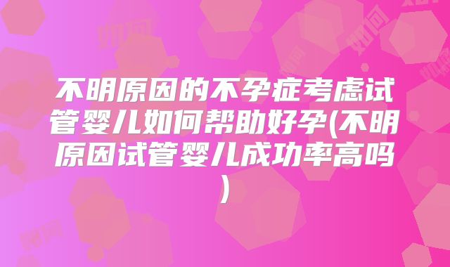 不明原因的不孕症考虑试管婴儿如何帮助好孕(不明原因试管婴儿成功率高吗)