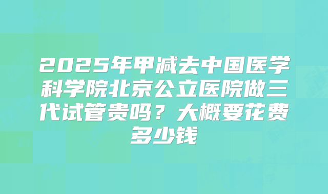 2025年甲减去中国医学科学院北京公立医院做三代试管贵吗？大概要花费多少钱