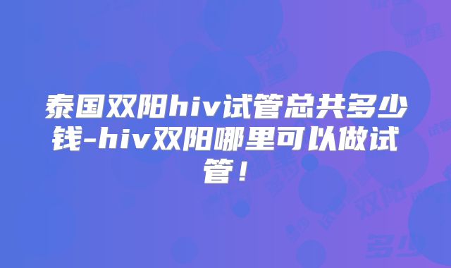 泰国双阳hiv试管总共多少钱-hiv双阳哪里可以做试管！