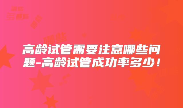 高龄试管需要注意哪些问题-高龄试管成功率多少！