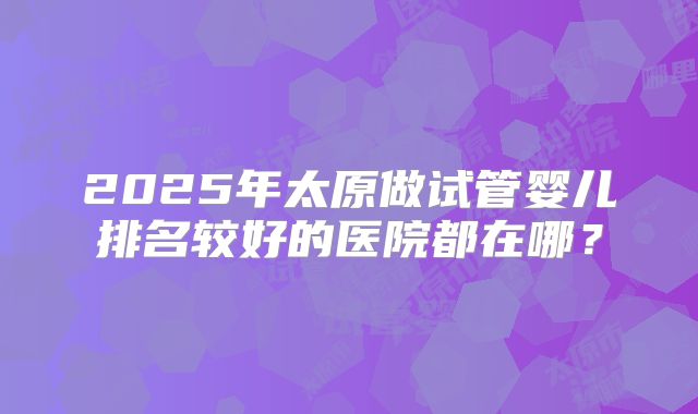 2025年太原做试管婴儿排名较好的医院都在哪？