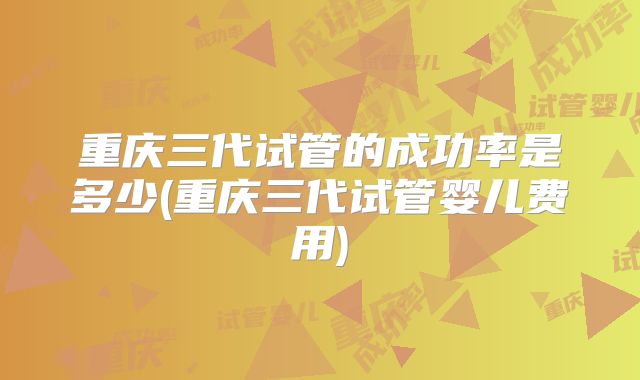 重庆三代试管的成功率是多少(重庆三代试管婴儿费用)