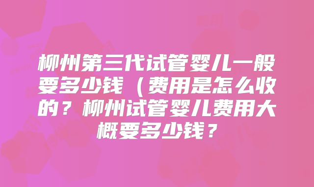 柳州第三代试管婴儿一般要多少钱（费用是怎么收的？柳州试管婴儿费用大概要多少钱？