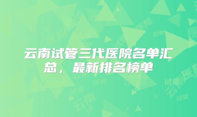 云南试管三代医院名单汇总，最新排名榜单