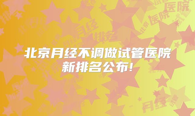 北京月经不调做试管医院新排名公布!
