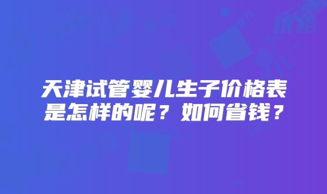 天津试管婴儿生子价格表是怎样的呢？如何省钱？