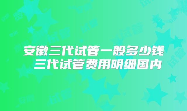 安徽三代试管一般多少钱 三代试管费用明细国内