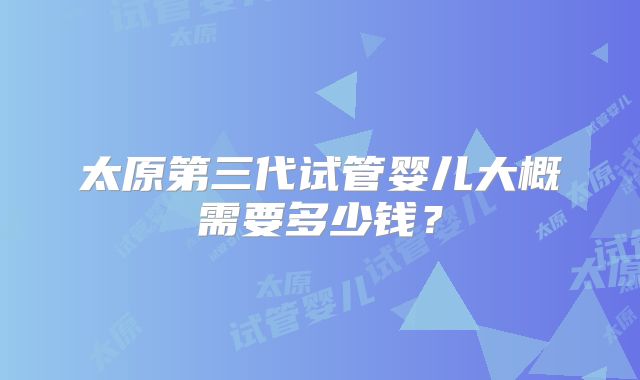 太原第三代试管婴儿大概需要多少钱？