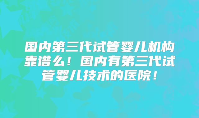 国内第三代试管婴儿机构靠谱么!国内有第三代试管婴儿技术的医院!