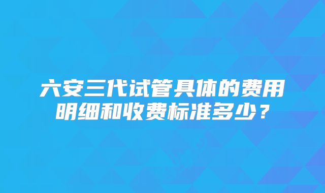 六安三代试管具体的费用明细和收费标准多少？