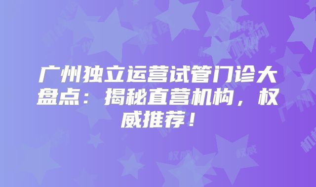 广州独立运营试管门诊大盘点：揭秘直营机构，权威推荐！