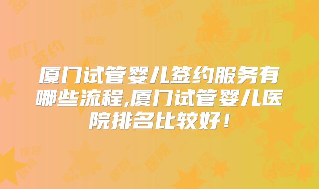厦门试管婴儿签约服务有哪些流程,厦门试管婴儿医院排名比较好！