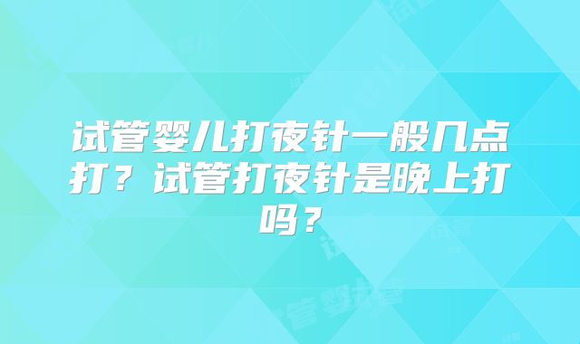 试管婴儿打夜针一般几点打?试管打夜针是晚上打吗?