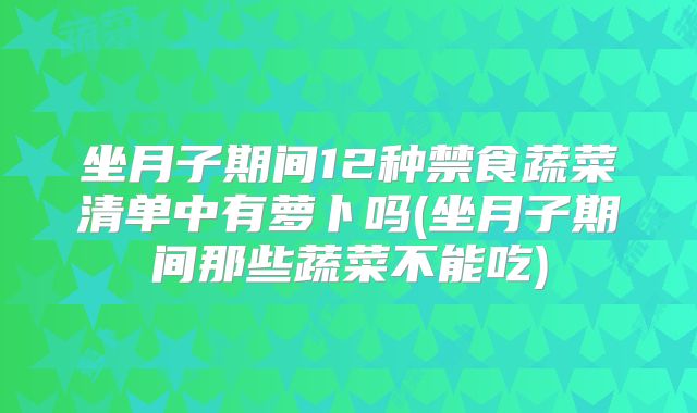 坐月子期间12种禁食蔬菜清单中有萝卜吗(坐月子期间那些蔬菜不能吃)
