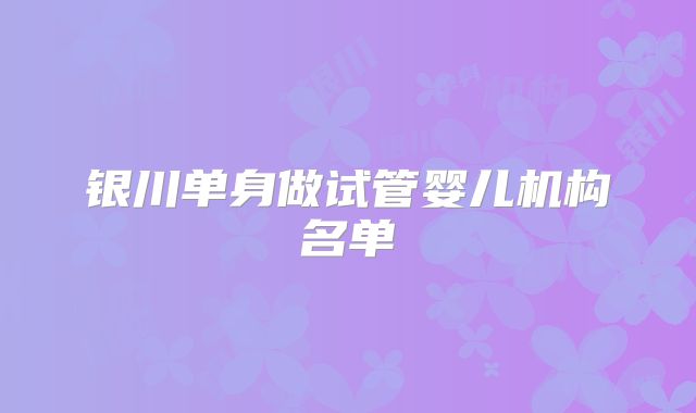 银川单身做试管婴儿机构名单
