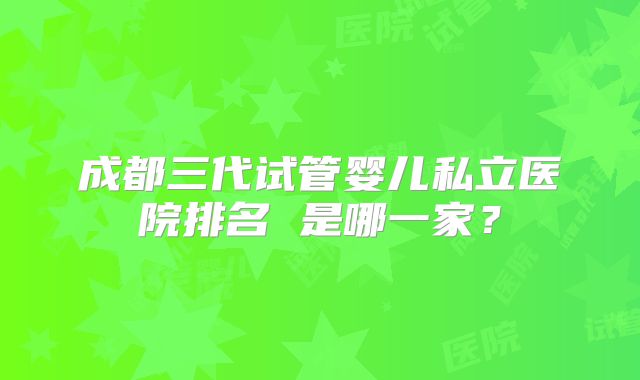 成都三代试管婴儿私立医院排名 是哪一家？