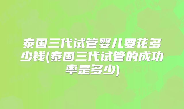 泰国三代试管婴儿要花多少钱(泰国三代试管的成功率是多少)