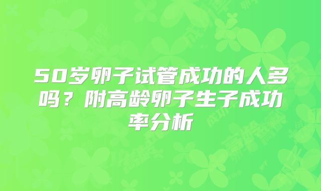 50岁卵子试管成功的人多吗?附高龄卵子生子成功率分析