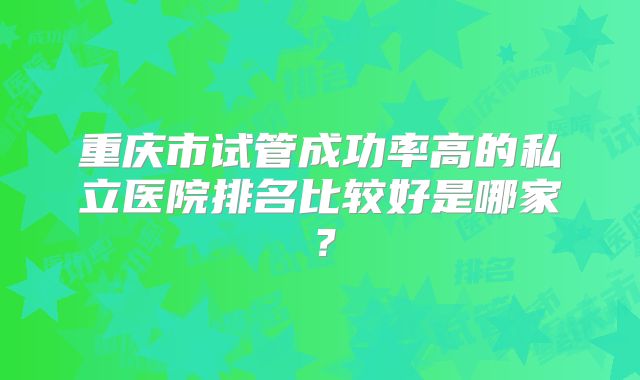 重庆市试管成功率高的私立医院排名比较好是哪家？