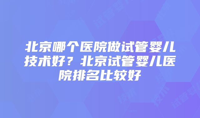 北京哪个医院做试管婴儿技术好？北京试管婴儿医院排名比较好