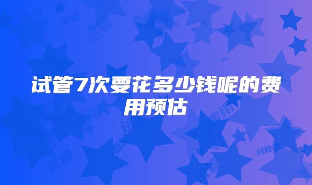 试管7次要花多少钱呢的费用预估