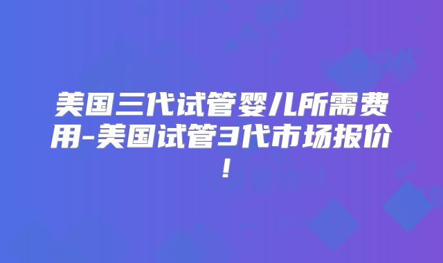 美国三代试管婴儿所需费用-美国试管3代市场报价！