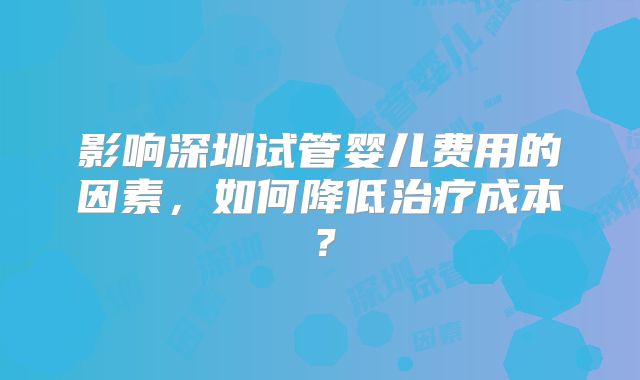 影响深圳试管婴儿费用的因素，如何降低治疗成本？