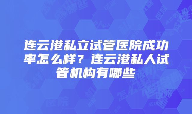 连云港私立试管医院成功率怎么样？连云港私人试管机构有哪些