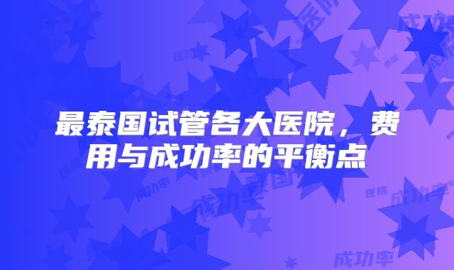 最泰国试管各大医院，费用与成功率的平衡点
