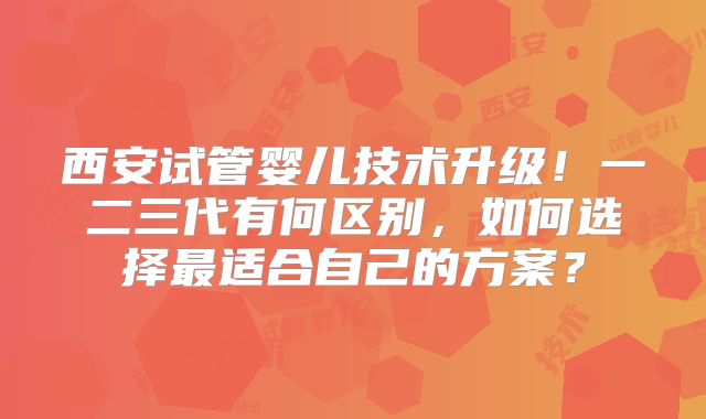 西安试管婴儿技术升级!一二三代有何区别,如何选择最适合自己的方案?