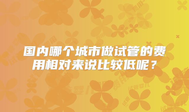 国内哪个城市做试管的费用相对来说比较低呢？