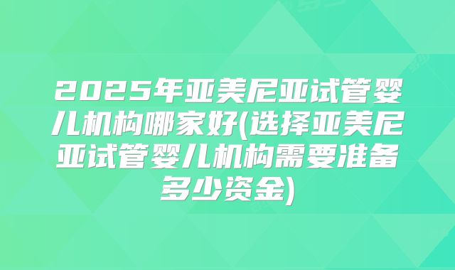 2025年亚美尼亚试管婴儿机构哪家好(选择亚美尼亚试管婴儿机构需要准备多少资金)