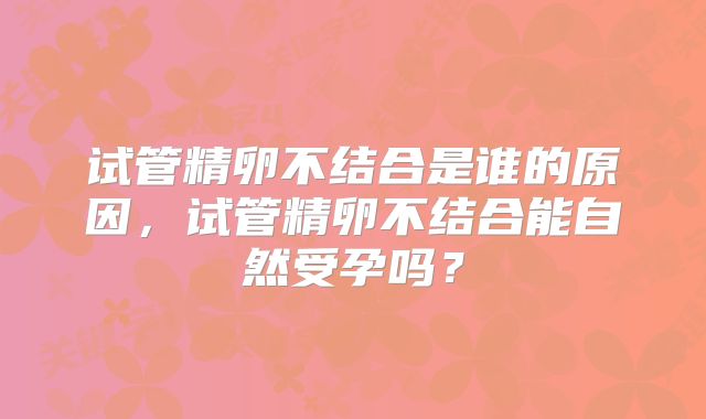 试管精卵不结合是谁的原因，试管精卵不结合能自然受孕吗？