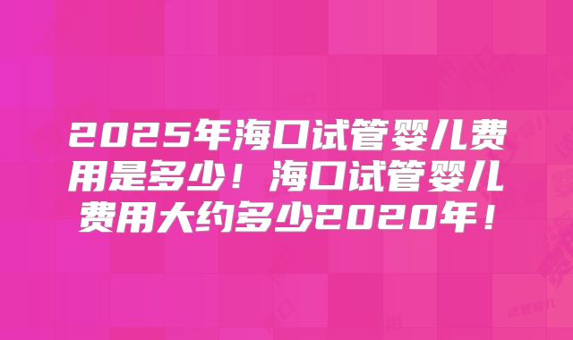 2025年海口试管婴儿费用是多少!海口试管婴儿费用大约多少2020年!