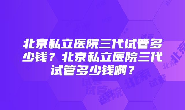 北京私立医院三代试管多少钱？北京私立医院三代试管多少钱啊？