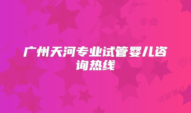 广州天河专业试管婴儿咨询热线