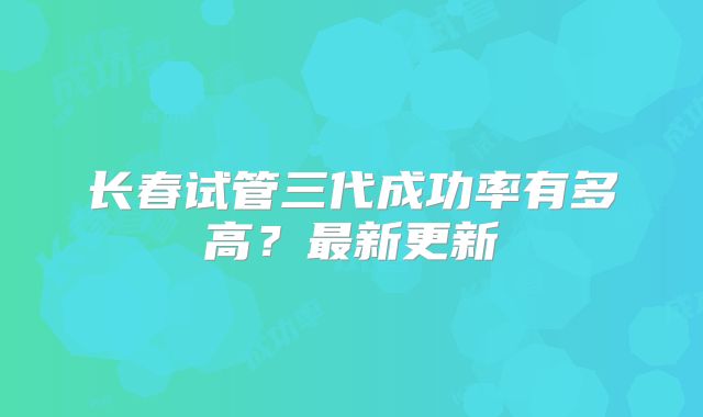 长春试管三代成功率有多高?最新更新