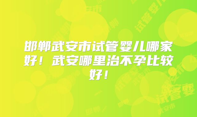 邯郸武安市试管婴儿哪家好！武安哪里治不孕比较好！