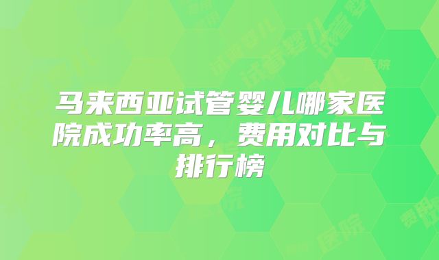 马来西亚试管婴儿哪家医院成功率高，费用对比与排行榜